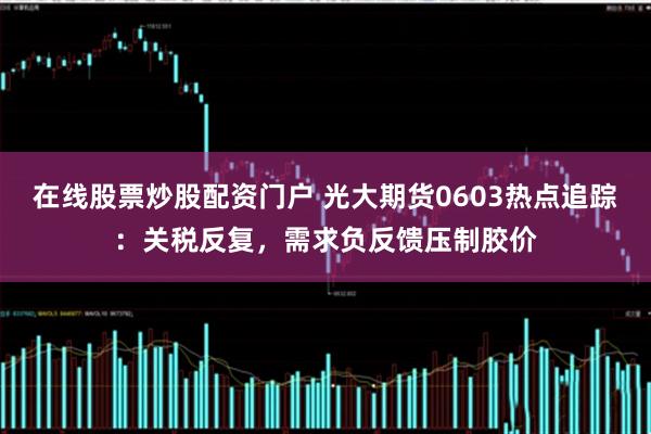 在线股票炒股配资门户 光大期货0603热点追踪：关税反复，需求负反馈压制胶价