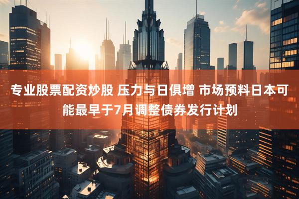 专业股票配资炒股 压力与日俱增 市场预料日本可能最早于7月调整债券发行计划