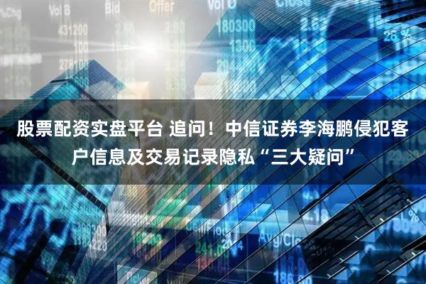股票配资实盘平台 追问！中信证券李海鹏侵犯客户信息及交易记录隐私“三大疑问”