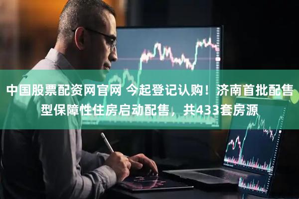 中国股票配资网官网 今起登记认购！济南首批配售型保障性住房启动配售，共433套房源
