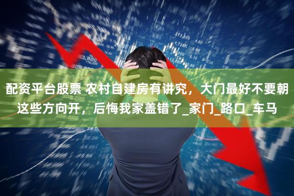 配资平台股票 农村自建房有讲究，大门最好不要朝这些方向开，后悔我家盖错了_家门_路口_车马