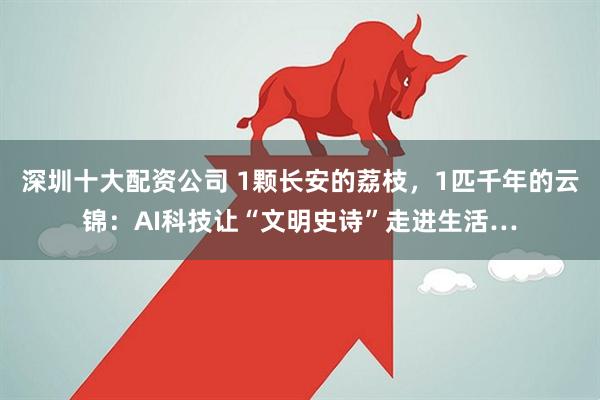 深圳十大配资公司 1颗长安的荔枝，1匹千年的云锦：AI科技让“文明史诗”走进生活…