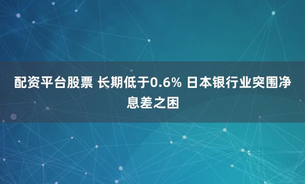 配资平台股票 长期低于0.6% 日本银行业突围净息差之困