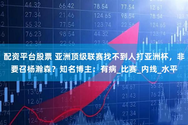 配资平台股票 亚洲顶级联赛找不到人打亚洲杯，非要召杨瀚森？知名博主：有病_比赛_内线_水平