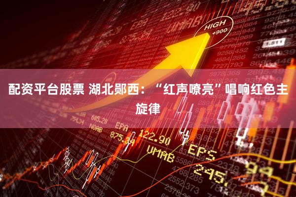 配资平台股票 湖北郧西：“红声嘹亮”唱响红色主旋律