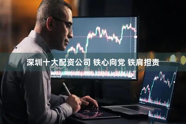 深圳十大配资公司 铁心向党 铁肩担责
