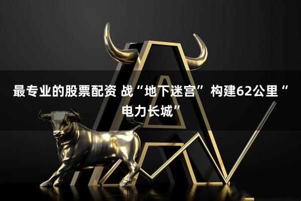 最专业的股票配资 战“地下迷宫” 构建62公里“电力长城”