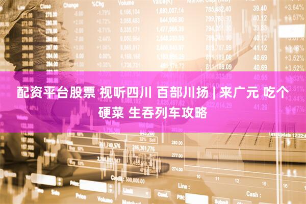 配资平台股票 视听四川 百部川扬 | 来广元 吃个硬菜 生吞列车攻略