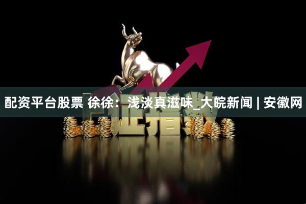 配资平台股票 徐徐：浅淡真滋味_大皖新闻 | 安徽网