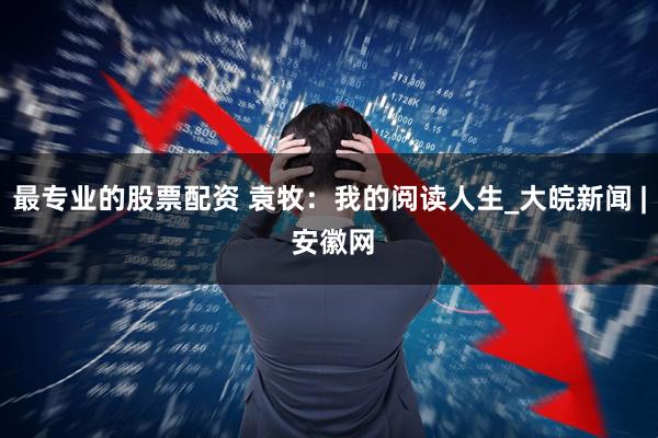 最专业的股票配资 袁牧：我的阅读人生_大皖新闻 | 安徽网
