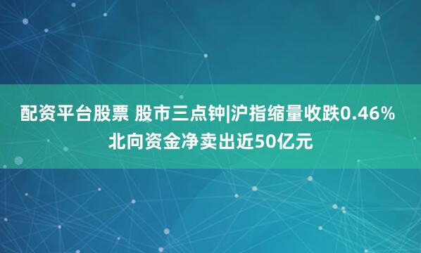 配资平台股票 股市三点钟|沪指缩量收跌0.46% 北向资金净卖出近50亿元