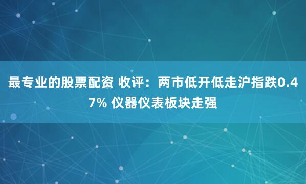 最专业的股票配资 收评：两市低开低走沪指跌0.47% 仪器仪表板块走强