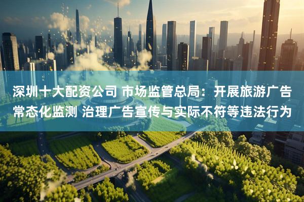 深圳十大配资公司 市场监管总局：开展旅游广告常态化监测 治理广告宣传与实际不符等违法行为