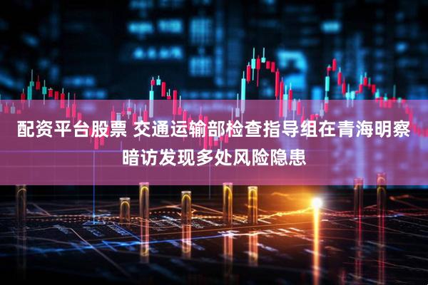 配资平台股票 交通运输部检查指导组在青海明察暗访发现多处风险隐患