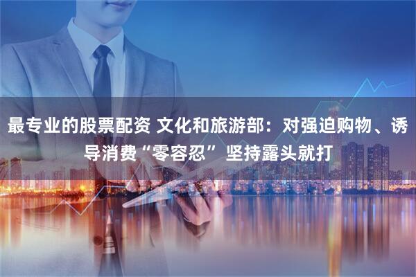 最专业的股票配资 文化和旅游部：对强迫购物、诱导消费“零容忍” 坚持露头就打