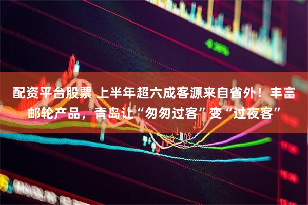配资平台股票 上半年超六成客源来自省外！丰富邮轮产品，青岛让“匆匆过客”变“过夜客”