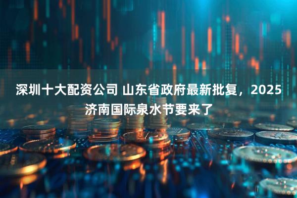 深圳十大配资公司 山东省政府最新批复，2025济南国际泉水节要来了
