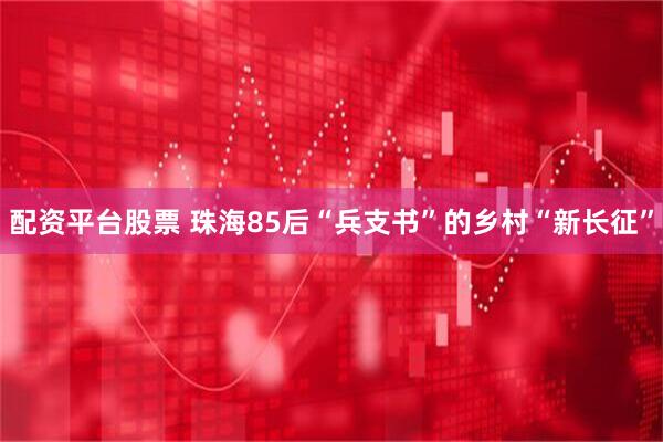 配资平台股票 珠海85后“兵支书”的乡村“新长征”