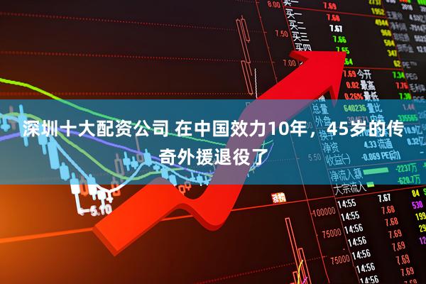 深圳十大配资公司 在中国效力10年，45岁的传奇外援退役了