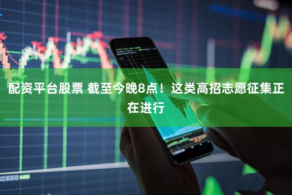 配资平台股票 截至今晚8点！这类高招志愿征集正在进行
