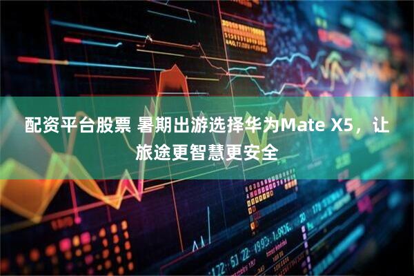 配资平台股票 暑期出游选择华为Mate X5，让旅途更智慧更安全