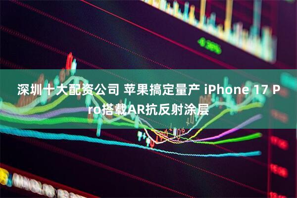 深圳十大配资公司 苹果搞定量产 iPhone 17 Pro搭载AR抗反射涂层