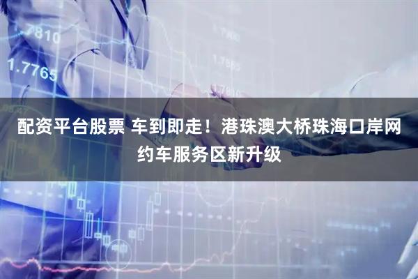 配资平台股票 车到即走！港珠澳大桥珠海口岸网约车服务区新升级