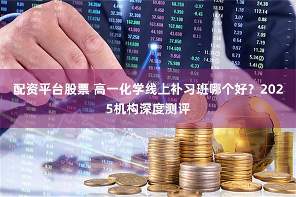 配资平台股票 高一化学线上补习班哪个好？2025机构深度测评