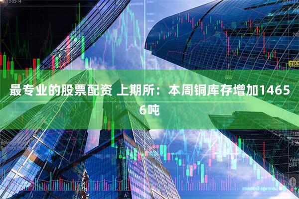 最专业的股票配资 上期所：本周铜库存增加14656吨