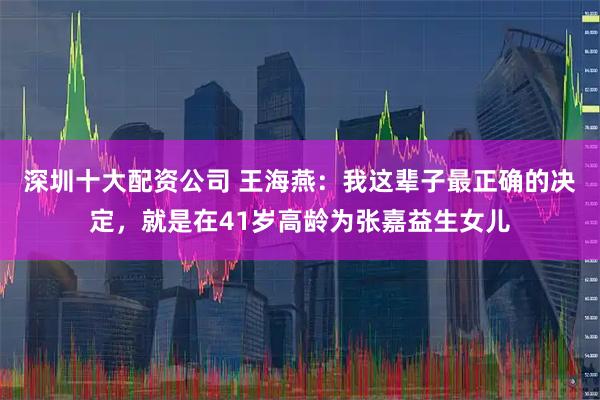 深圳十大配资公司 王海燕:我这辈子最正确的决定,就是在41岁高龄为张嘉益生女儿