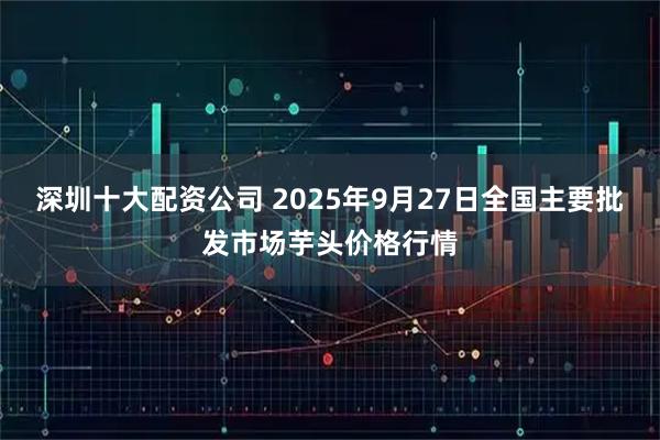 深圳十大配资公司 2025年9月27日全国主要批发市场芋头价格行情